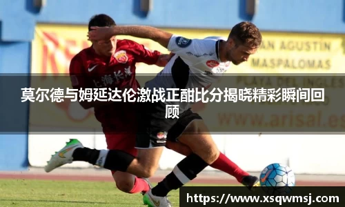 莫尔德与姆延达伦激战正酣比分揭晓精彩瞬间回顾
